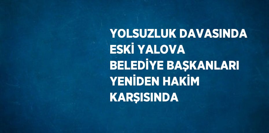 YOLSUZLUK DAVASINDA ESKİ YALOVA BELEDİYE BAŞKANLARI YENİDEN HAKİM KARŞISINDA