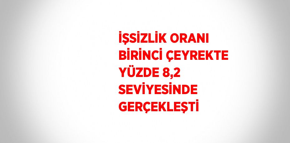 İŞSİZLİK ORANI BİRİNCİ ÇEYREKTE YÜZDE 8,2 SEVİYESİNDE GERÇEKLEŞTİ