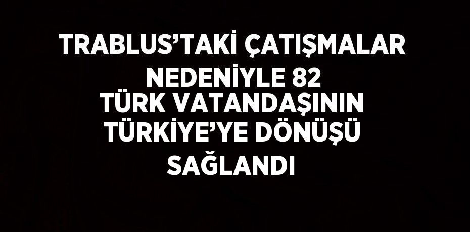 TRABLUS’TAKİ ÇATIŞMALAR NEDENİYLE 82 TÜRK VATANDAŞININ TÜRKİYE’YE DÖNÜŞÜ SAĞLANDI