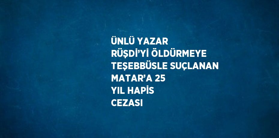 ÜNLÜ YAZAR RÜŞDİ’Yİ ÖLDÜRMEYE TEŞEBBÜSLE SUÇLANAN MATAR’A 25 YIL HAPİS CEZASI