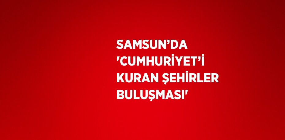 SAMSUN’DA 'CUMHURİYET’İ KURAN ŞEHİRLER BULUŞMASI'