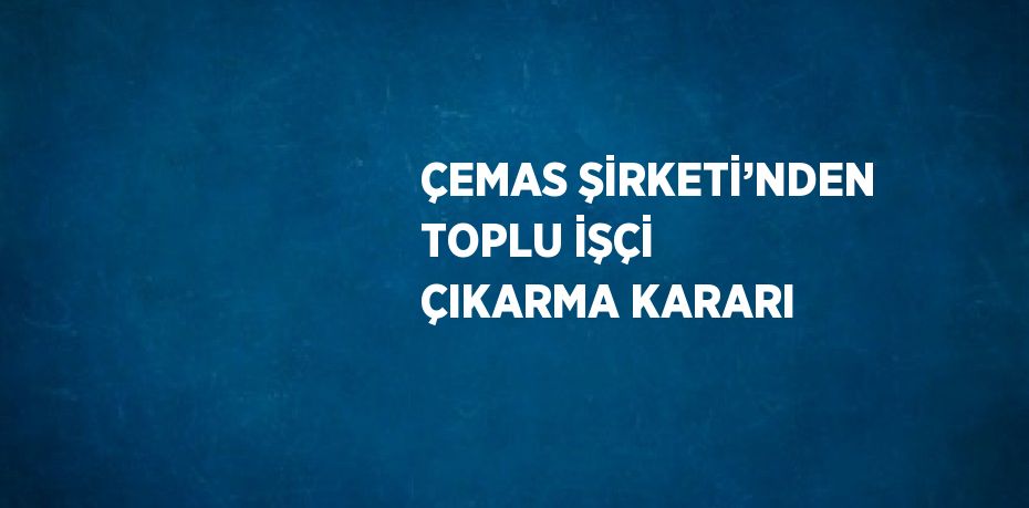 ÇEMAS ŞİRKETİ’NDEN TOPLU İŞÇİ ÇIKARMA KARARI
