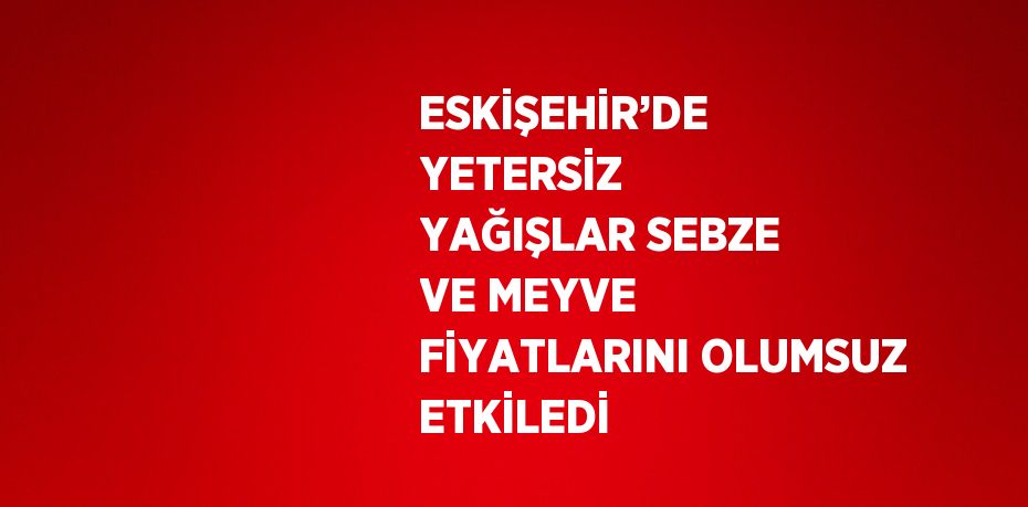 ESKİŞEHİR’DE YETERSİZ YAĞIŞLAR SEBZE VE MEYVE FİYATLARINI OLUMSUZ ETKİLEDİ