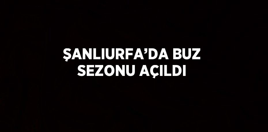 ŞANLIURFA’DA BUZ SEZONU AÇILDI