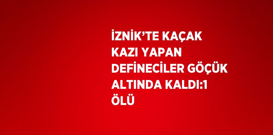 İZNİK’TE KAÇAK KAZI YAPAN DEFİNECİLER GÖÇÜK ALTINDA KALDI:1 ÖLÜ