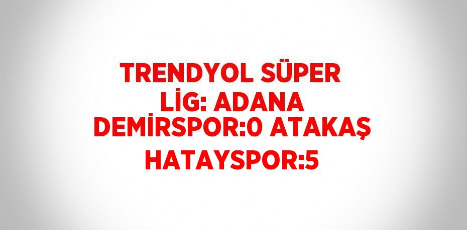 TRENDYOL SÜPER LİG: ADANA DEMİRSPOR:0 ATAKAŞ HATAYSPOR:5
