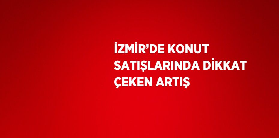 İZMİR’DE KONUT SATIŞLARINDA DİKKAT ÇEKEN ARTIŞ