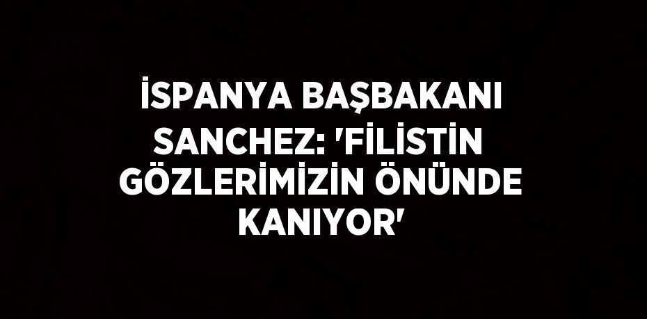 İSPANYA BAŞBAKANI SANCHEZ: 'FİLİSTİN GÖZLERİMİZİN ÖNÜNDE KANIYOR'