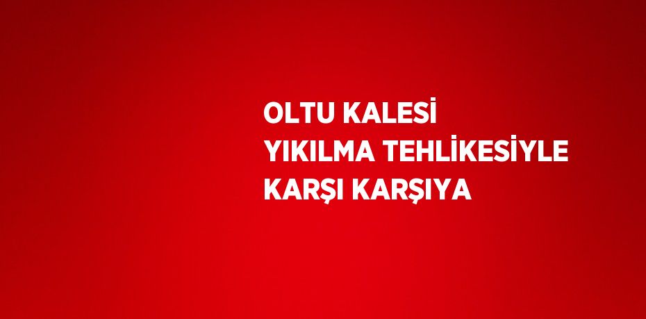 OLTU KALESİ YIKILMA TEHLİKESİYLE KARŞI KARŞIYA