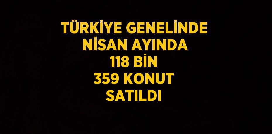 TÜRKİYE GENELİNDE NİSAN AYINDA 118 BİN 359 KONUT SATILDI