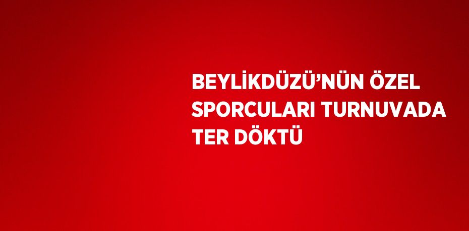 BEYLİKDÜZÜ’NÜN ÖZEL SPORCULARI TURNUVADA TER DÖKTÜ