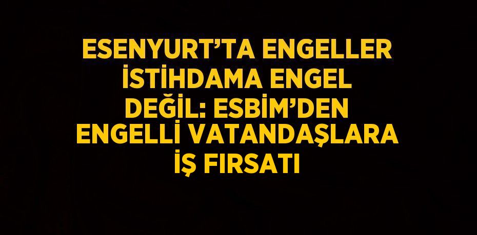 ESENYURT’TA ENGELLER İSTİHDAMA ENGEL DEĞİL: ESBİM’DEN ENGELLİ VATANDAŞLARA İŞ FIRSATI