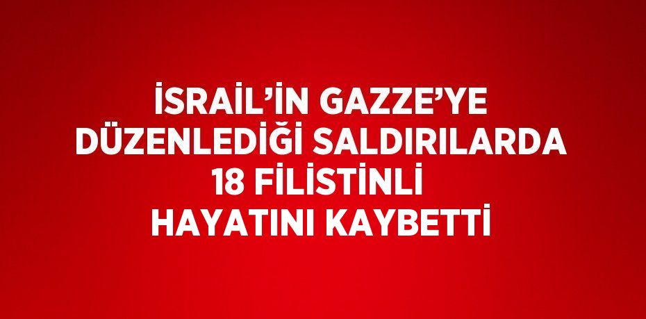 İSRAİL’İN GAZZE’YE DÜZENLEDİĞİ SALDIRILARDA 18 FİLİSTİNLİ HAYATINI KAYBETTİ