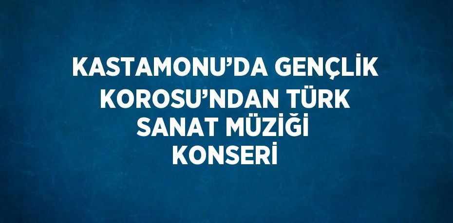 KASTAMONU’DA GENÇLİK KOROSU’NDAN TÜRK SANAT MÜZİĞİ KONSERİ