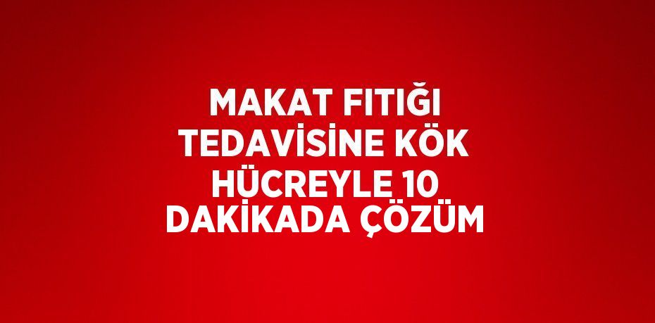 MAKAT FITIĞI TEDAVİSİNE KÖK HÜCREYLE 10 DAKİKADA ÇÖZÜM