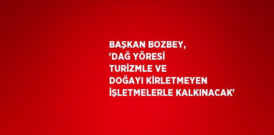BAŞKAN BOZBEY, 'DAĞ YÖRESİ TURİZMLE VE DOĞAYI KİRLETMEYEN İŞLETMELERLE KALKINACAK'