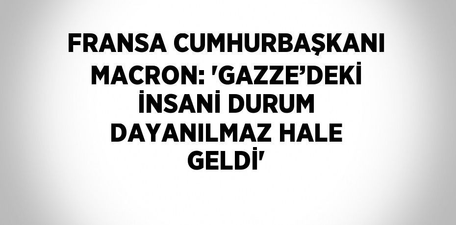 FRANSA CUMHURBAŞKANI MACRON: 'GAZZE’DEKİ İNSANİ DURUM DAYANILMAZ HALE GELDİ'