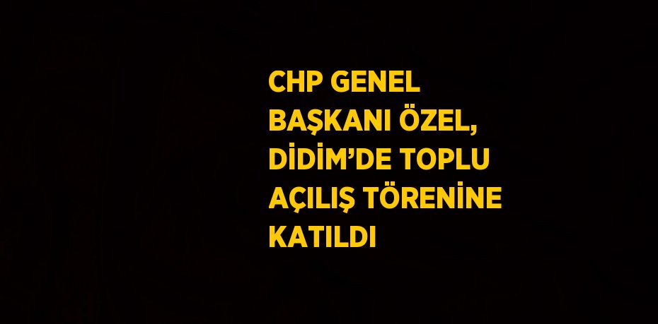 CHP GENEL BAŞKANI ÖZEL, DİDİM’DE TOPLU AÇILIŞ TÖRENİNE KATILDI