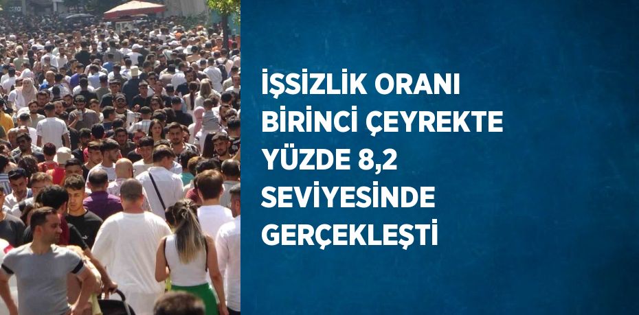 İŞSİZLİK ORANI BİRİNCİ ÇEYREKTE YÜZDE 8,2 SEVİYESİNDE GERÇEKLEŞTİ