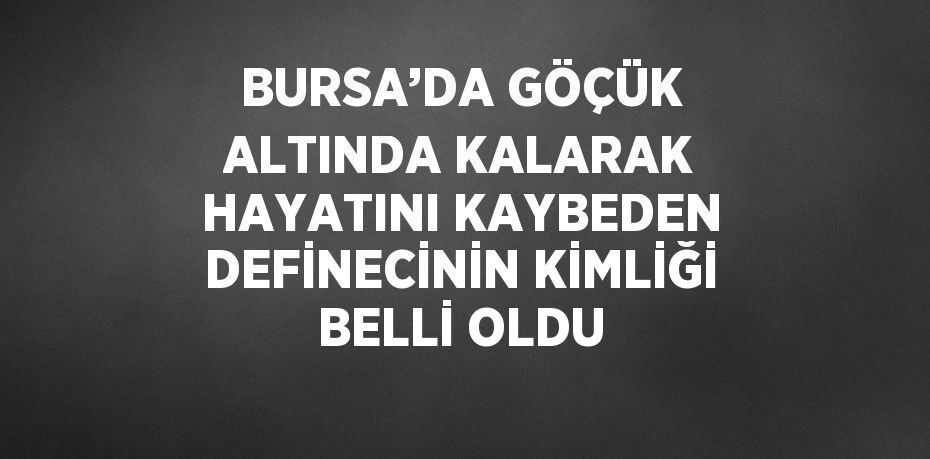 BURSA’DA GÖÇÜK ALTINDA KALARAK HAYATINI KAYBEDEN DEFİNECİNİN KİMLİĞİ BELLİ OLDU