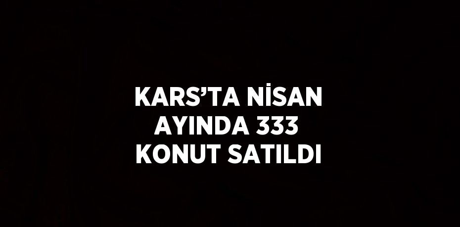 KARS’TA NİSAN AYINDA 333 KONUT SATILDI