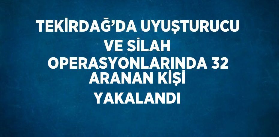 TEKİRDAĞ’DA UYUŞTURUCU VE SİLAH OPERASYONLARINDA 32 ARANAN KİŞİ YAKALANDI