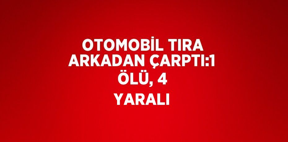 OTOMOBİL TIRA ARKADAN ÇARPTI:1 ÖLÜ, 4 YARALI