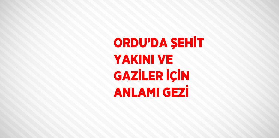 ORDU’DA ŞEHİT YAKINI VE GAZİLER İÇİN ANLAMI GEZİ