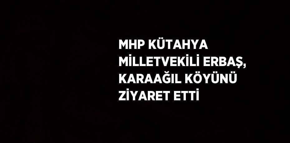 MHP KÜTAHYA MİLLETVEKİLİ ERBAŞ, KARAAĞIL KÖYÜNÜ ZİYARET ETTİ