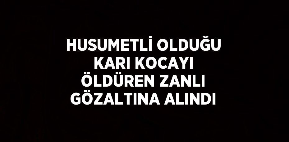 HUSUMETLİ OLDUĞU KARI KOCAYI ÖLDÜREN ZANLI GÖZALTINA ALINDI