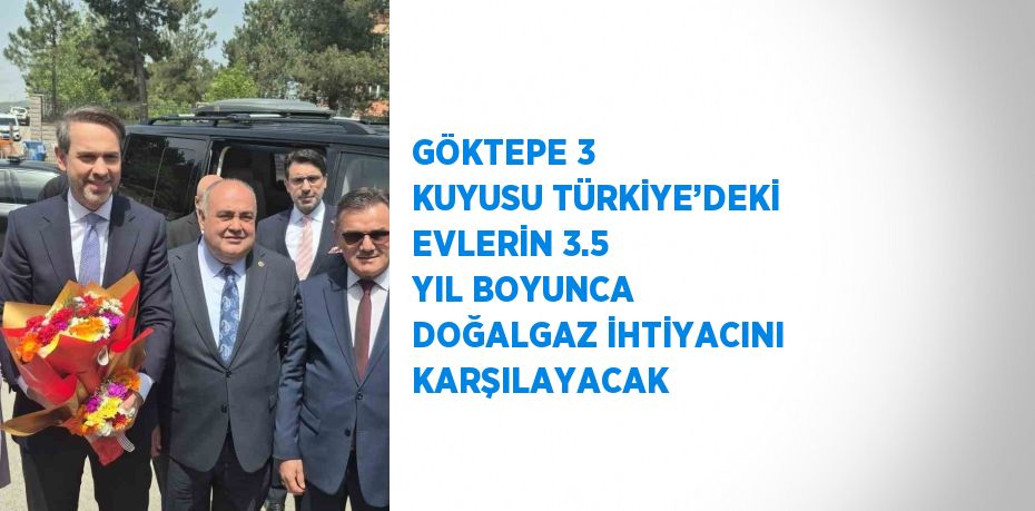 GÖKTEPE 3 KUYUSU TÜRKİYE’DEKİ EVLERİN 3.5 YIL BOYUNCA DOĞALGAZ İHTİYACINI KARŞILAYACAK