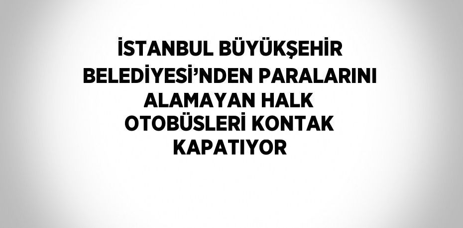 İSTANBUL BÜYÜKŞEHİR BELEDİYESİ’NDEN PARALARINI ALAMAYAN HALK OTOBÜSLERİ KONTAK KAPATIYOR