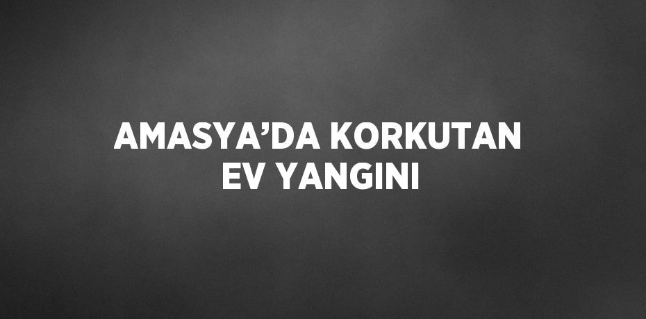 AMASYA’DA KORKUTAN EV YANGINI