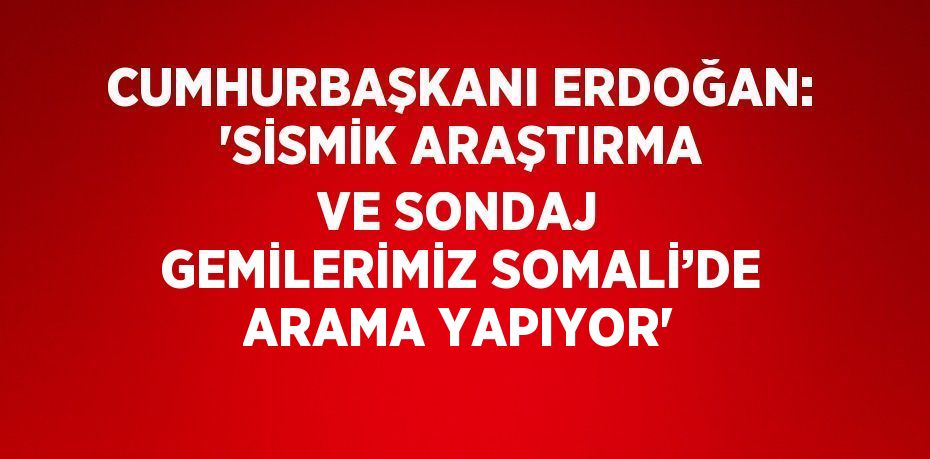 CUMHURBAŞKANI ERDOĞAN: 'SİSMİK ARAŞTIRMA VE SONDAJ GEMİLERİMİZ SOMALİ’DE ARAMA YAPIYOR'