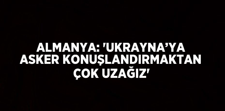 ALMANYA: 'UKRAYNA’YA ASKER KONUŞLANDIRMAKTAN ÇOK UZAĞIZ'
