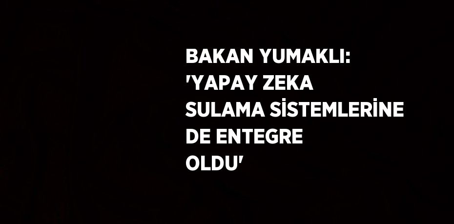BAKAN YUMAKLI: 'YAPAY ZEKA SULAMA SİSTEMLERİNE DE ENTEGRE OLDU'