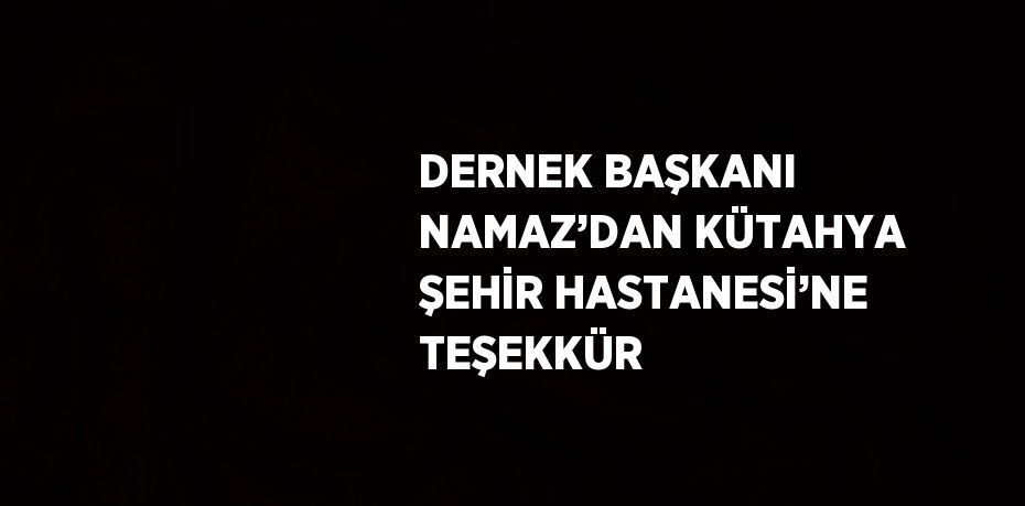 DERNEK BAŞKANI NAMAZ’DAN KÜTAHYA ŞEHİR HASTANESİ’NE TEŞEKKÜR
