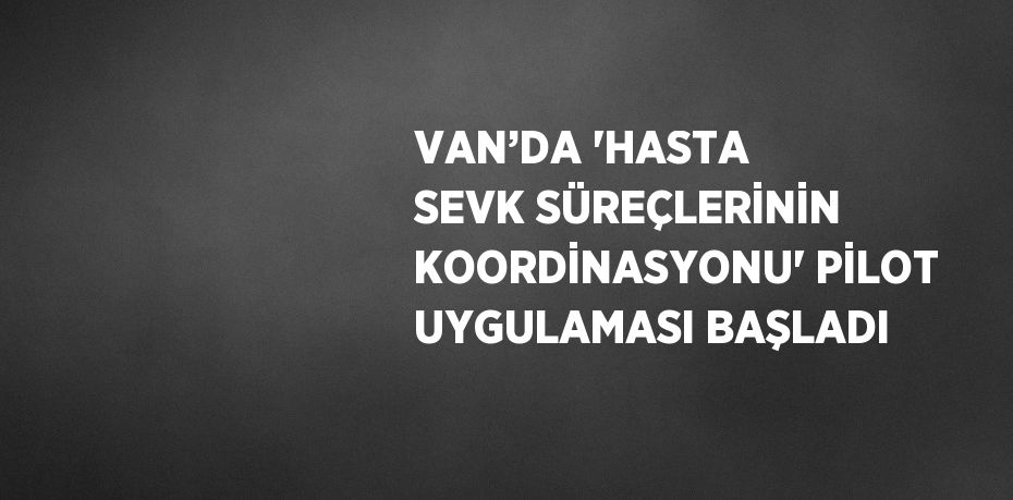 VAN’DA 'HASTA SEVK SÜREÇLERİNİN KOORDİNASYONU' PİLOT UYGULAMASI BAŞLADI