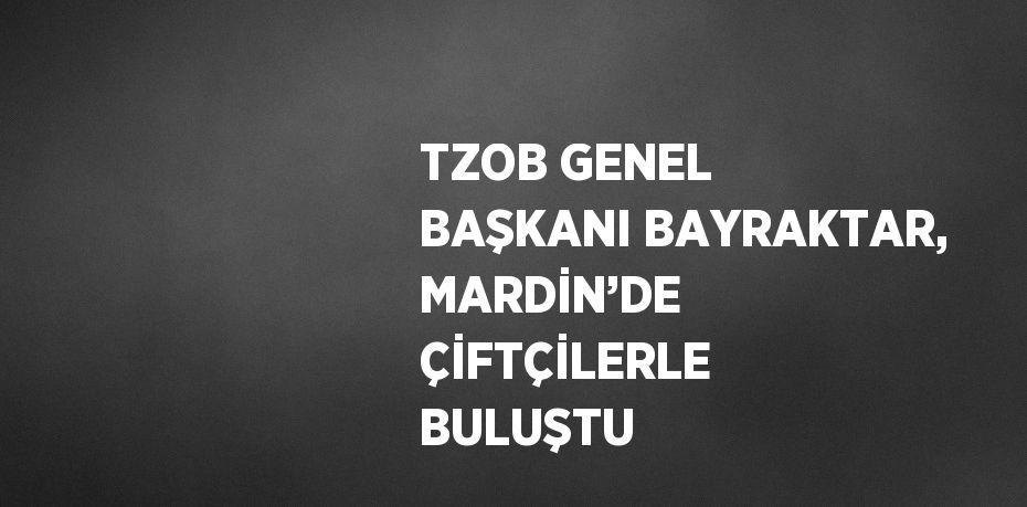 TZOB GENEL BAŞKANI BAYRAKTAR, MARDİN’DE ÇİFTÇİLERLE BULUŞTU