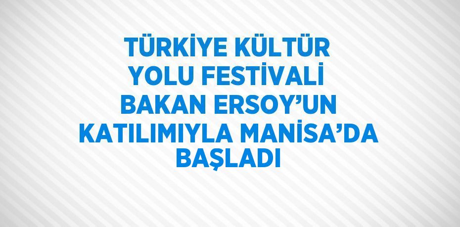 TÜRKİYE KÜLTÜR YOLU FESTİVALİ BAKAN ERSOY’UN KATILIMIYLA MANİSA’DA BAŞLADI