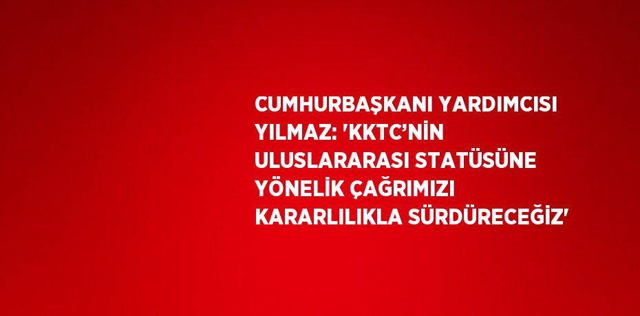 CUMHURBAŞKANI YARDIMCISI YILMAZ: 'KKTC’NİN ULUSLARARASI STATÜSÜNE YÖNELİK ÇAĞRIMIZI KARARLILIKLA SÜRDÜRECEĞİZ'