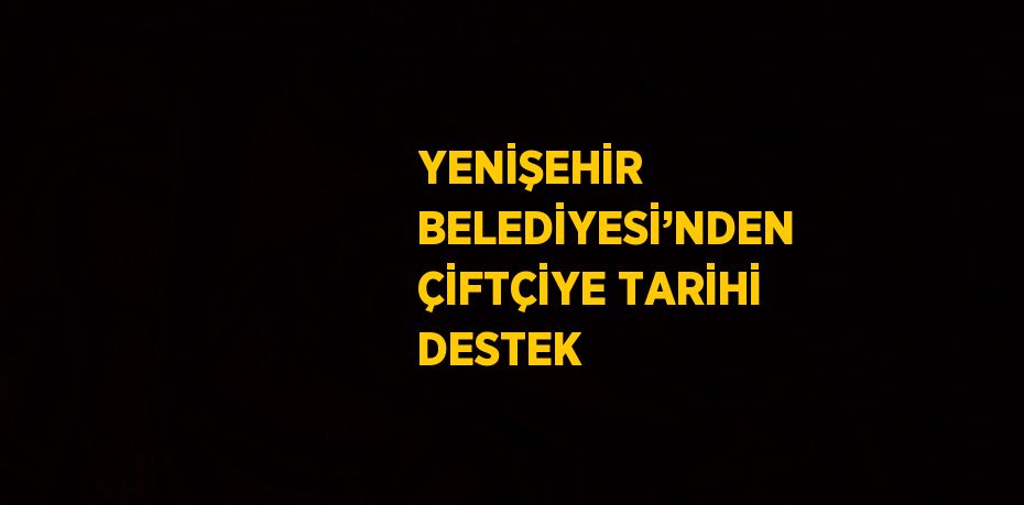 YENİŞEHİR BELEDİYESİ’NDEN ÇİFTÇİYE TARİHİ DESTEK