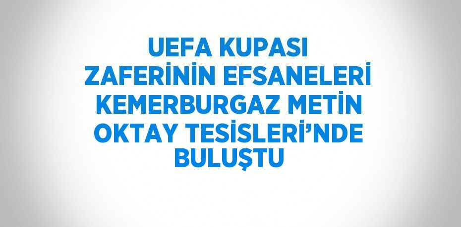 UEFA KUPASI ZAFERİNİN EFSANELERİ KEMERBURGAZ METİN OKTAY TESİSLERİ’NDE BULUŞTU