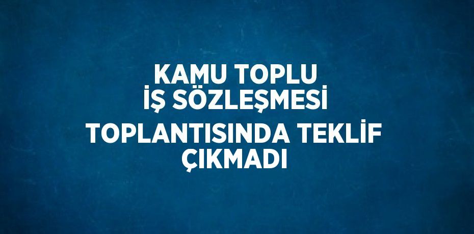 KAMU TOPLU İŞ SÖZLEŞMESİ TOPLANTISINDA TEKLİF ÇIKMADI