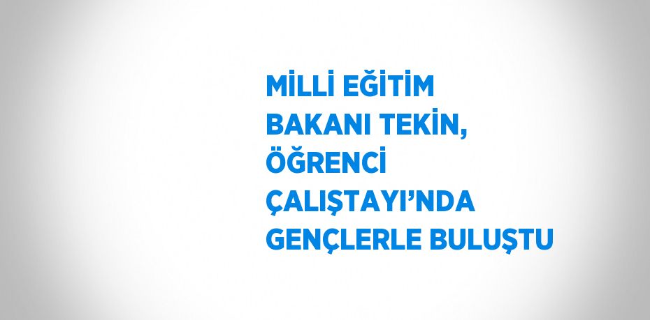 MİLLİ EĞİTİM BAKANI TEKİN, ÖĞRENCİ ÇALIŞTAYI’NDA GENÇLERLE BULUŞTU