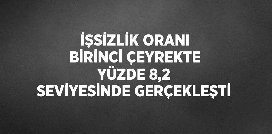 İŞSİZLİK ORANI BİRİNCİ ÇEYREKTE YÜZDE 8,2 SEVİYESİNDE GERÇEKLEŞTİ