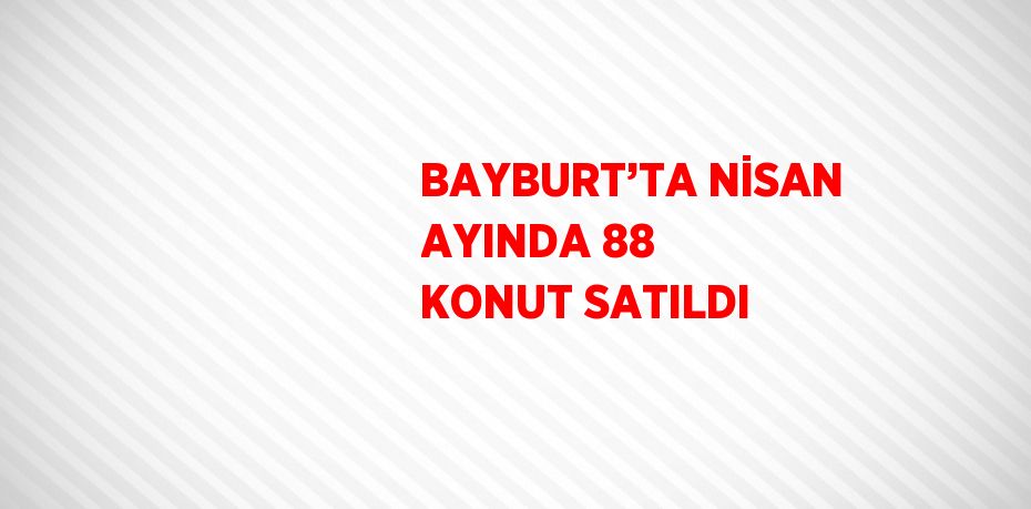 BAYBURT’TA NİSAN AYINDA 88 KONUT SATILDI
