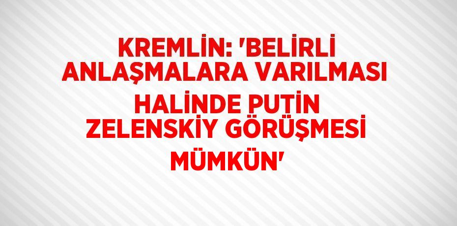 KREMLİN: 'BELİRLİ ANLAŞMALARA VARILMASI HALİNDE PUTİN ZELENSKİY GÖRÜŞMESİ MÜMKÜN'