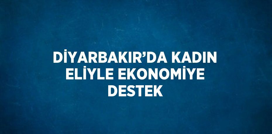 DİYARBAKIR’DA KADIN ELİYLE EKONOMİYE DESTEK