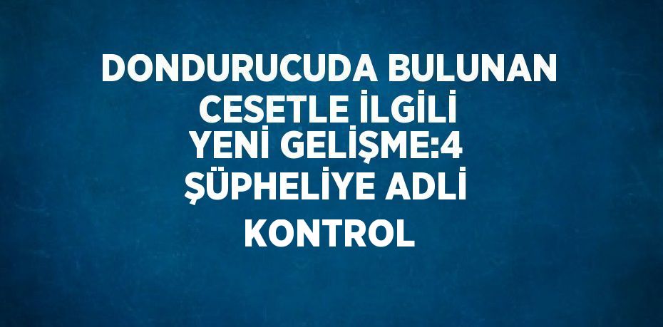 DONDURUCUDA BULUNAN CESETLE İLGİLİ YENİ GELİŞME:4 ŞÜPHELİYE ADLİ KONTROL